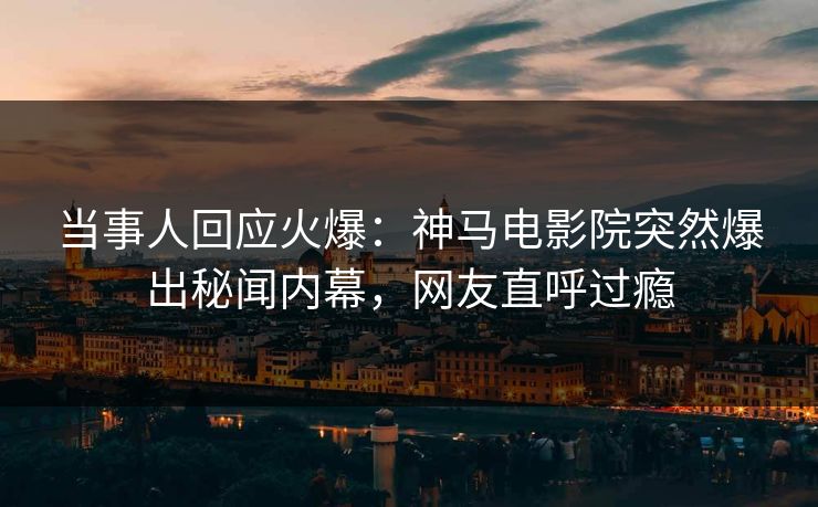 当事人回应火爆：神马电影院突然爆出秘闻内幕，网友直呼过瘾