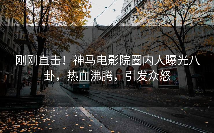 刚刚直击！神马电影院圈内人曝光八卦，热血沸腾，引发众怒
