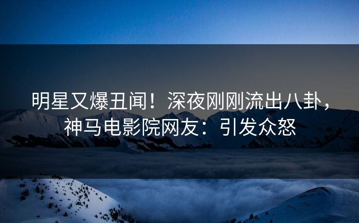 明星又爆丑闻！深夜刚刚流出八卦，神马电影院网友：引发众怒