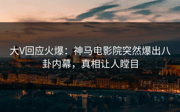 大V回应火爆：神马电影院突然爆出八卦内幕，真相让人瞠目