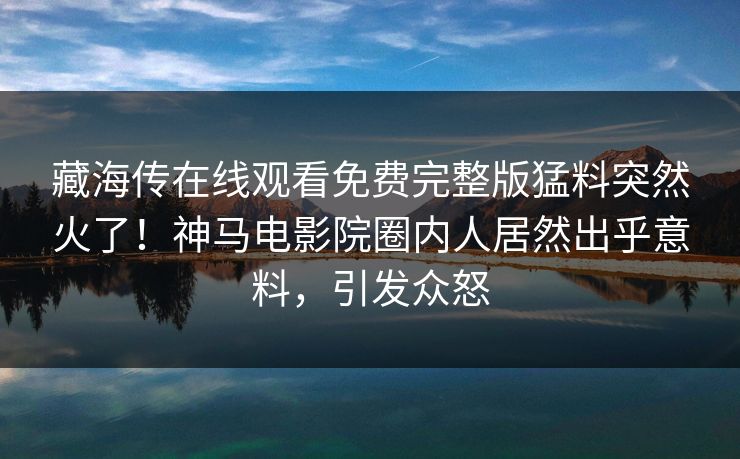 藏海传在线观看免费完整版猛料突然火了！神马电影院圈内人居然出乎意料，引发众怒