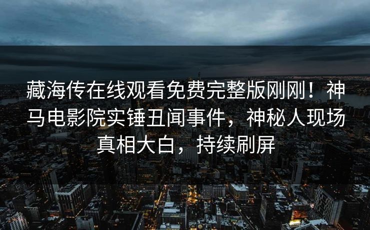 藏海传在线观看免费完整版刚刚！神马电影院实锤丑闻事件，神秘人现场真相大白，持续刷屏