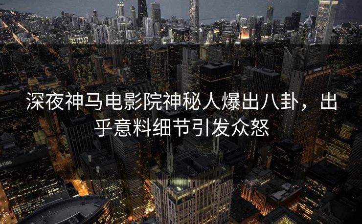深夜神马电影院神秘人爆出八卦，出乎意料细节引发众怒