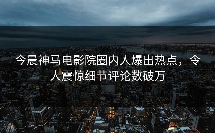 今晨神马电影院圈内人爆出热点，令人震惊细节评论数破万