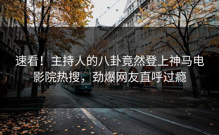 速看！主持人的八卦竟然登上神马电影院热搜，劲爆网友直呼过瘾