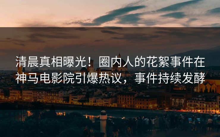 清晨真相曝光！圈内人的花絮事件在神马电影院引爆热议，事件持续发酵