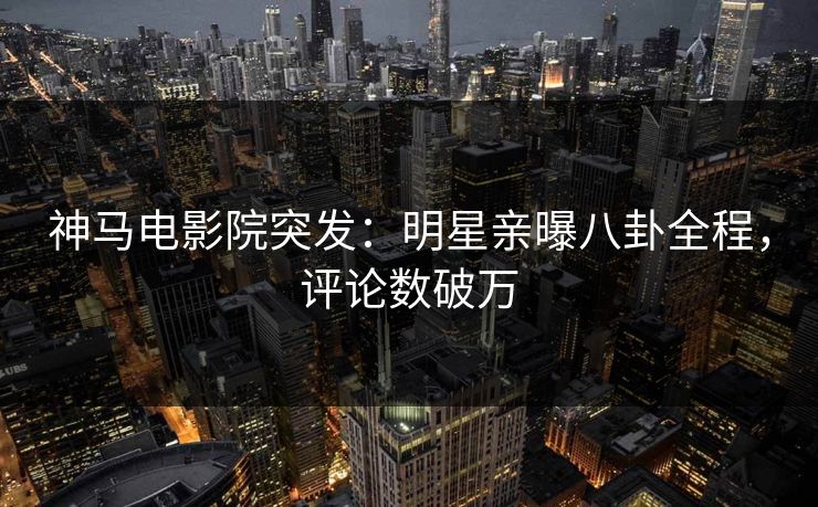 神马电影院突发：明星亲曝八卦全程，评论数破万