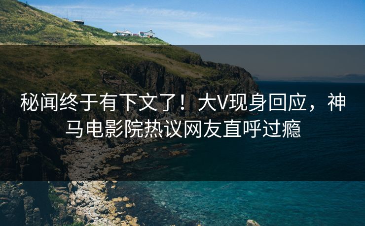 秘闻终于有下文了！大V现身回应，神马电影院热议网友直呼过瘾