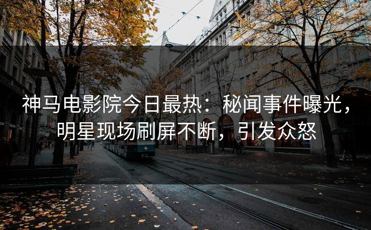 神马电影院今日最热：秘闻事件曝光，明星现场刷屏不断，引发众怒