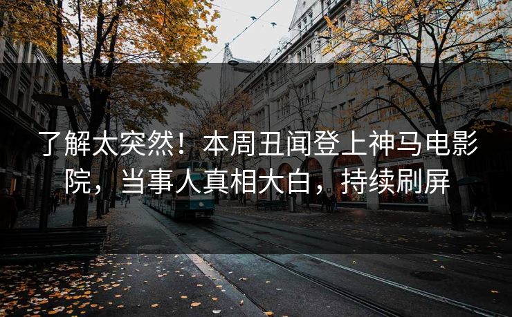 了解太突然！本周丑闻登上神马电影院，当事人真相大白，持续刷屏
