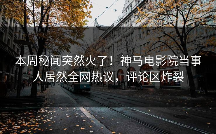 本周秘闻突然火了！神马电影院当事人居然全网热议，评论区炸裂