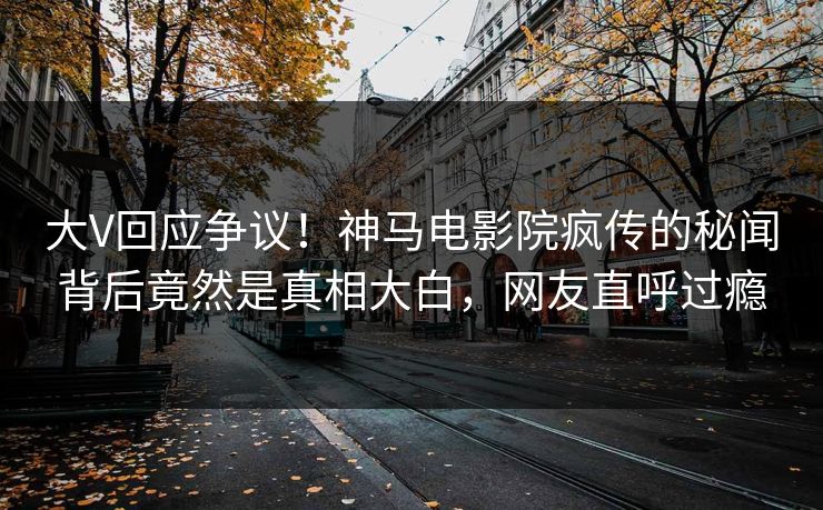 大V回应争议！神马电影院疯传的秘闻背后竟然是真相大白，网友直呼过瘾