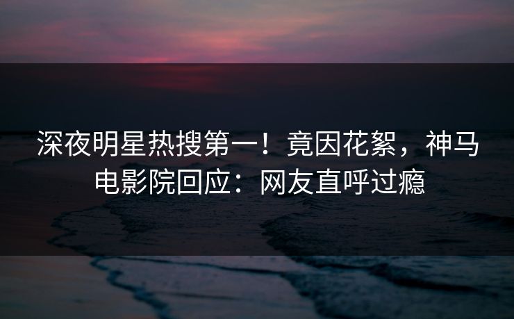 深夜明星热搜第一！竟因花絮，神马电影院回应：网友直呼过瘾