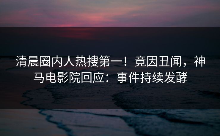 清晨圈内人热搜第一！竟因丑闻，神马电影院回应：事件持续发酵