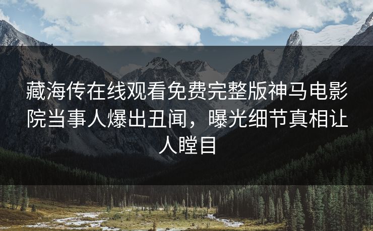 藏海传在线观看免费完整版神马电影院当事人爆出丑闻，曝光细节真相让人瞠目