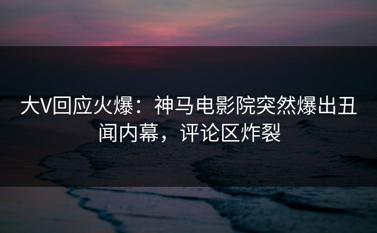 大V回应火爆：神马电影院突然爆出丑闻内幕，评论区炸裂