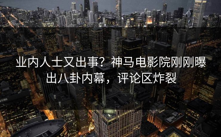 业内人士又出事？神马电影院刚刚曝出八卦内幕，评论区炸裂