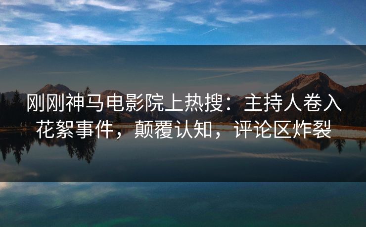 刚刚神马电影院上热搜：主持人卷入花絮事件，颠覆认知，评论区炸裂