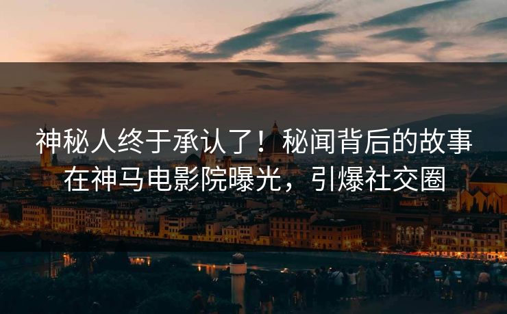 神秘人终于承认了！秘闻背后的故事在神马电影院曝光，引爆社交圈