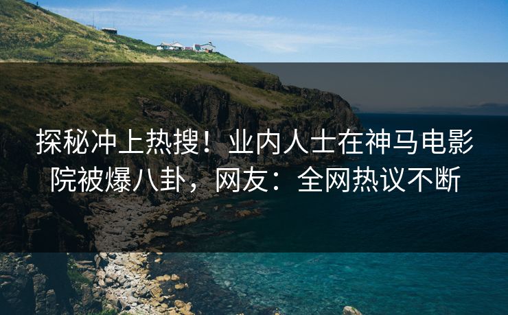 探秘冲上热搜！业内人士在神马电影院被爆八卦，网友：全网热议不断