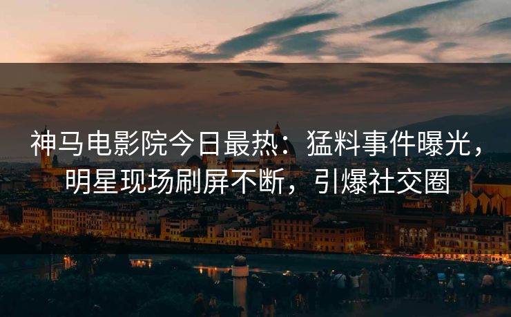 神马电影院今日最热：猛料事件曝光，明星现场刷屏不断，引爆社交圈