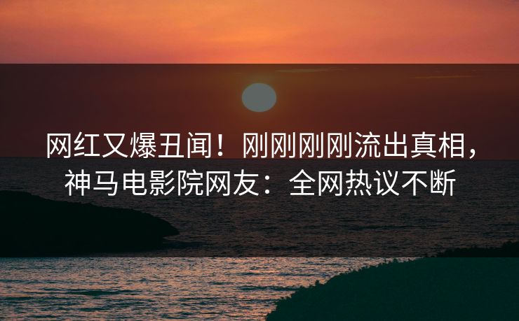 网红又爆丑闻！刚刚刚刚流出真相，神马电影院网友：全网热议不断