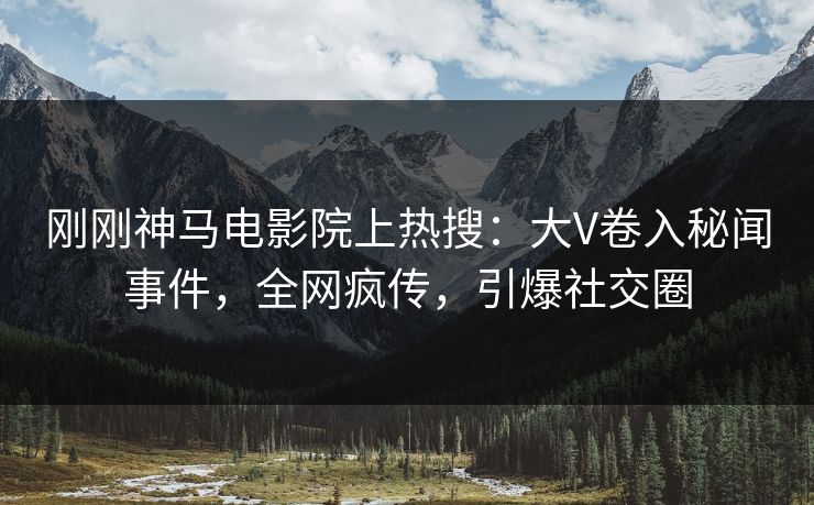 刚刚神马电影院上热搜：大V卷入秘闻事件，全网疯传，引爆社交圈