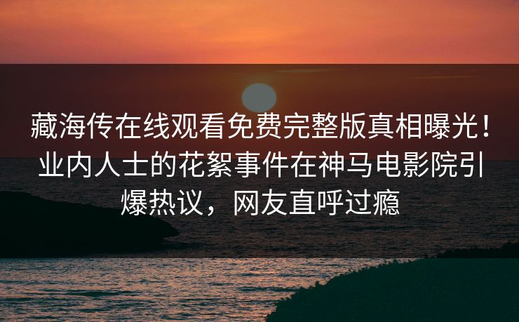 藏海传在线观看免费完整版真相曝光！业内人士的花絮事件在神马电影院引爆热议，网友直呼过瘾