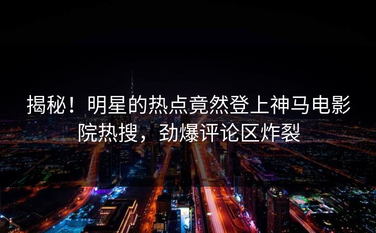 揭秘！明星的热点竟然登上神马电影院热搜，劲爆评论区炸裂