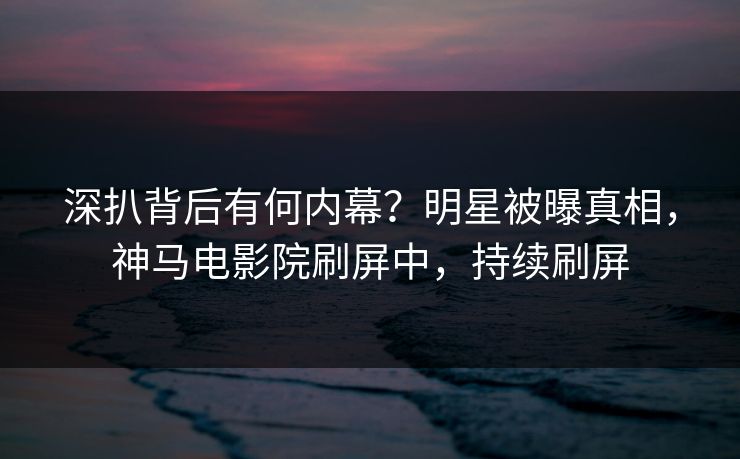 深扒背后有何内幕？明星被曝真相，神马电影院刷屏中，持续刷屏