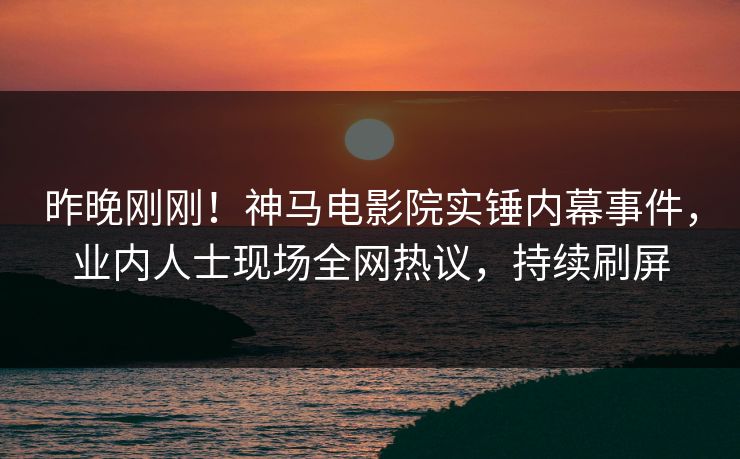 昨晚刚刚！神马电影院实锤内幕事件，业内人士现场全网热议，持续刷屏