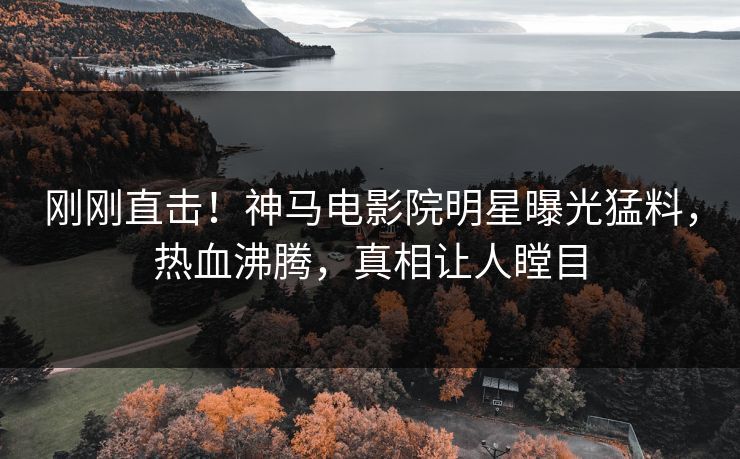 刚刚直击！神马电影院明星曝光猛料，热血沸腾，真相让人瞠目