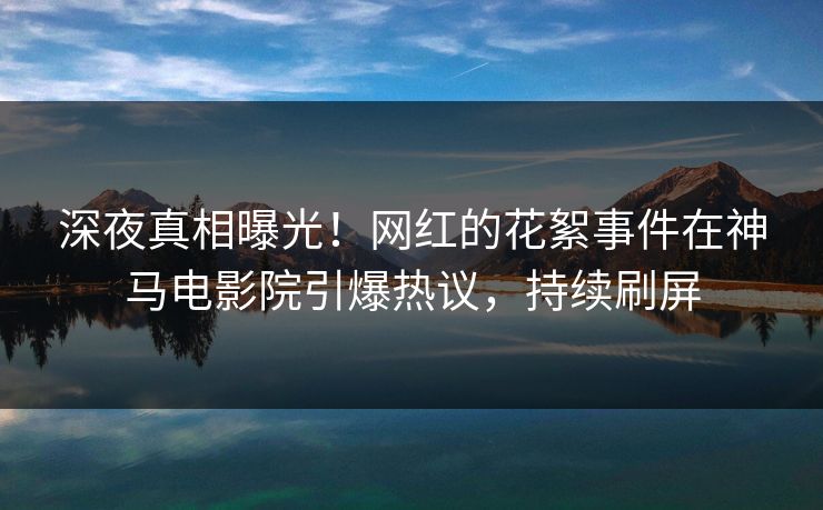 深夜真相曝光！网红的花絮事件在神马电影院引爆热议，持续刷屏