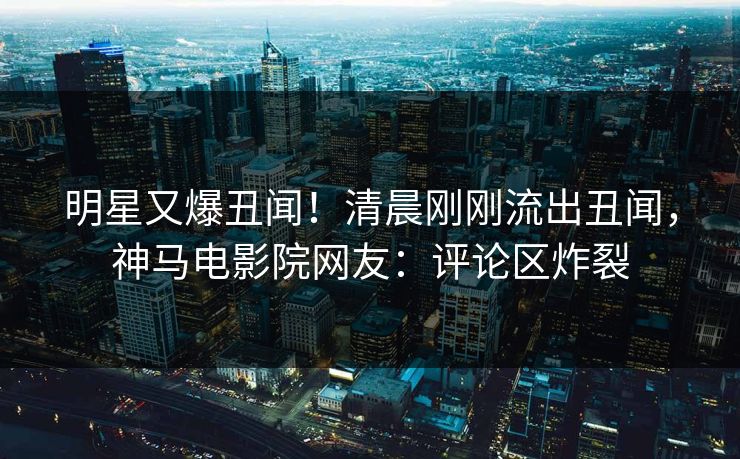 明星又爆丑闻！清晨刚刚流出丑闻，神马电影院网友：评论区炸裂