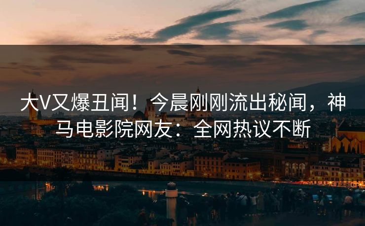 大V又爆丑闻！今晨刚刚流出秘闻，神马电影院网友：全网热议不断