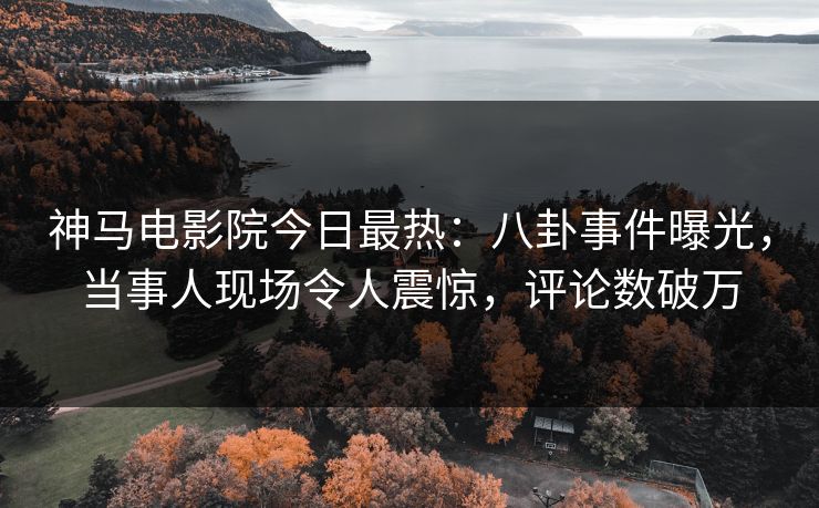 神马电影院今日最热：八卦事件曝光，当事人现场令人震惊，评论数破万
