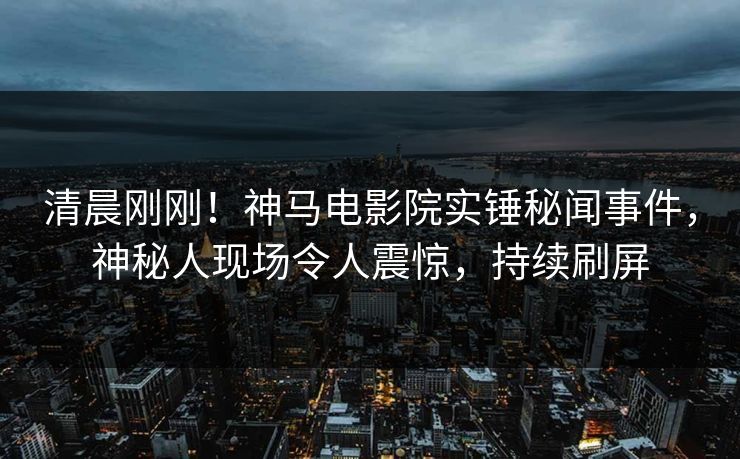 清晨刚刚！神马电影院实锤秘闻事件，神秘人现场令人震惊，持续刷屏