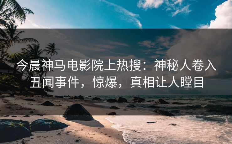 今晨神马电影院上热搜：神秘人卷入丑闻事件，惊爆，真相让人瞠目