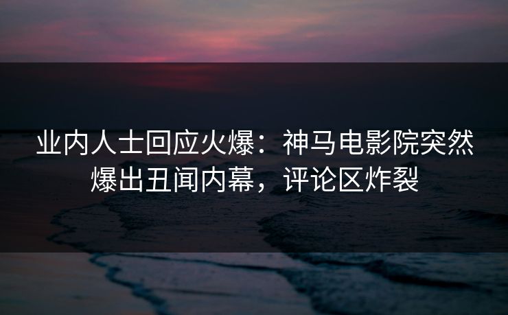 业内人士回应火爆：神马电影院突然爆出丑闻内幕，评论区炸裂