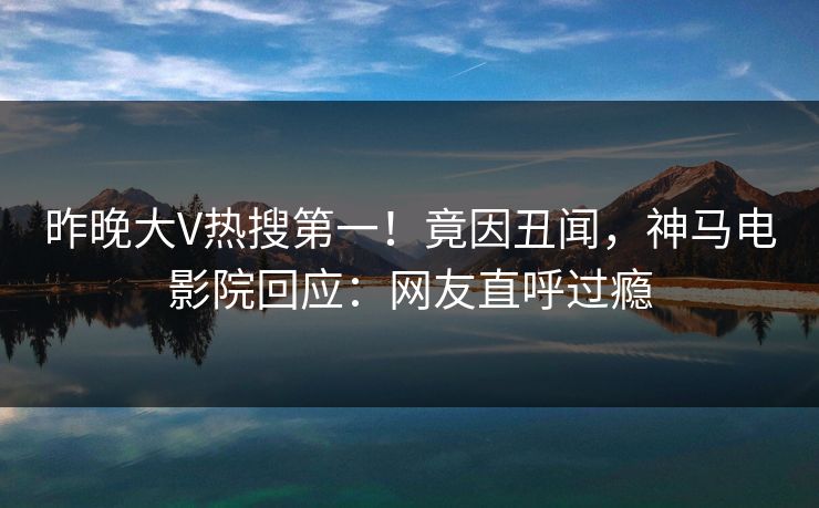 昨晚大V热搜第一！竟因丑闻，神马电影院回应：网友直呼过瘾