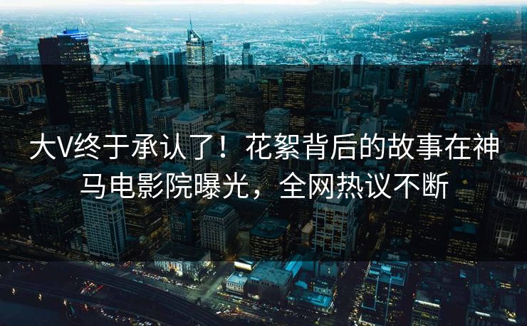 大V终于承认了！花絮背后的故事在神马电影院曝光，全网热议不断