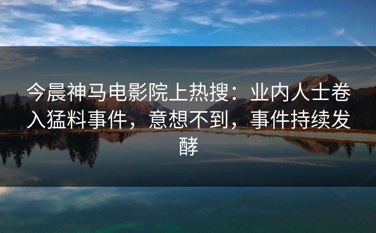 今晨神马电影院上热搜：业内人士卷入猛料事件，意想不到，事件持续发酵