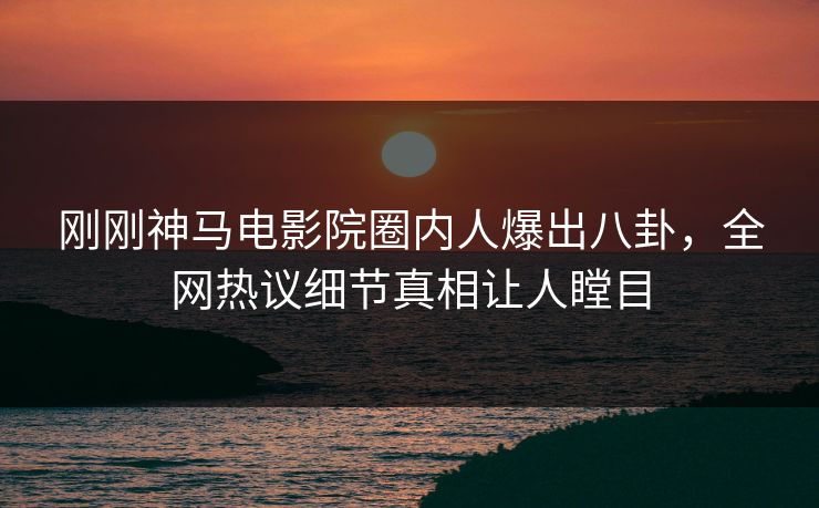 刚刚神马电影院圈内人爆出八卦，全网热议细节真相让人瞠目
