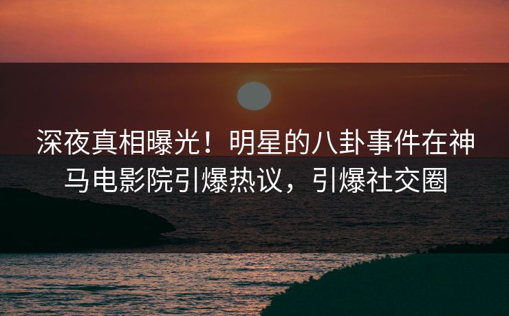 深夜真相曝光！明星的八卦事件在神马电影院引爆热议，引爆社交圈