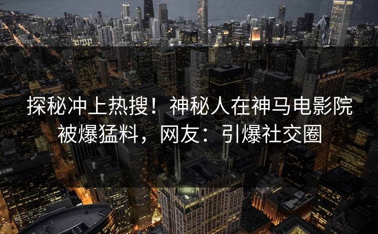 探秘冲上热搜！神秘人在神马电影院被爆猛料，网友：引爆社交圈