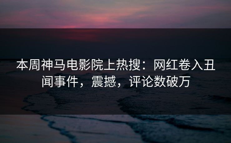 本周神马电影院上热搜：网红卷入丑闻事件，震撼，评论数破万
