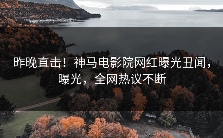 昨晚直击！神马电影院网红曝光丑闻，曝光，全网热议不断