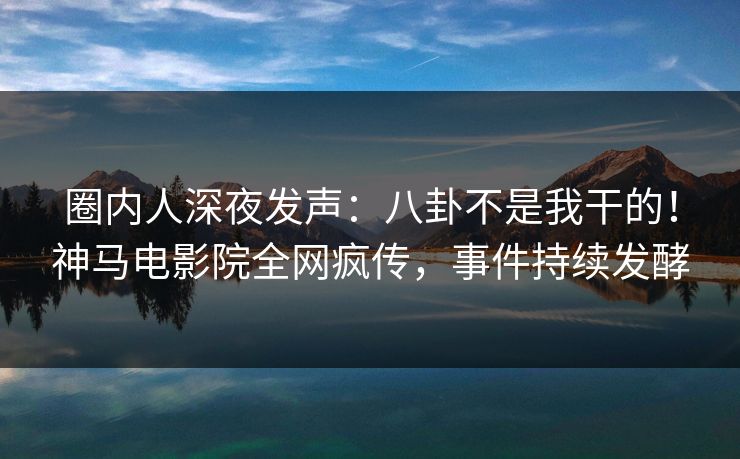 圈内人深夜发声：八卦不是我干的！神马电影院全网疯传，事件持续发酵