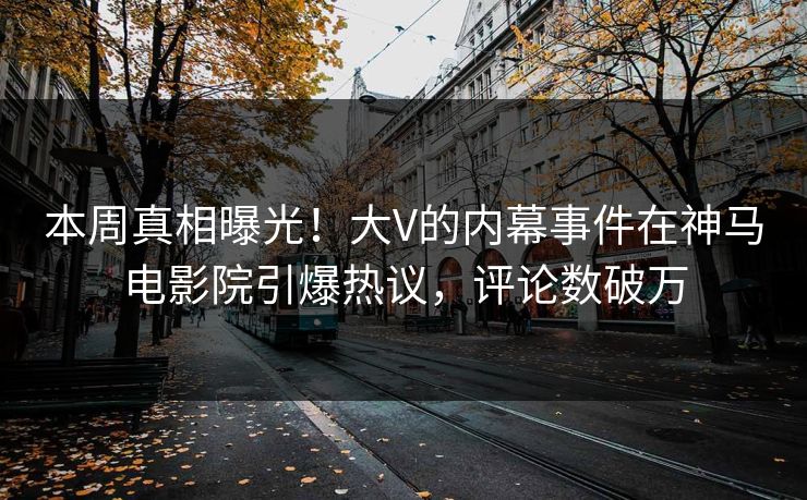 本周真相曝光！大V的内幕事件在神马电影院引爆热议，评论数破万