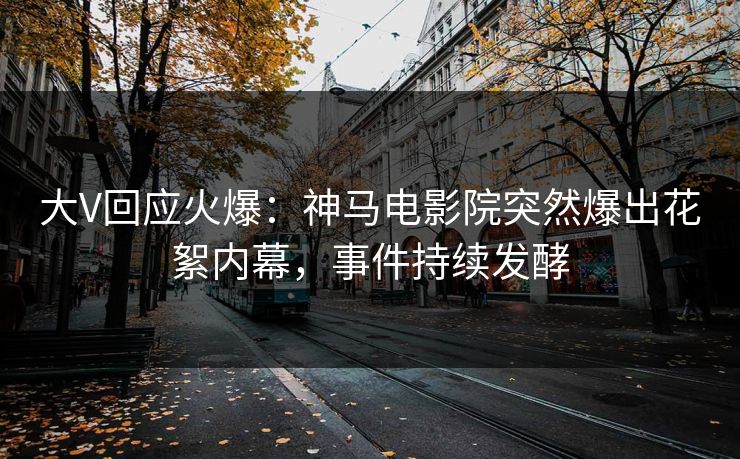 大V回应火爆：神马电影院突然爆出花絮内幕，事件持续发酵